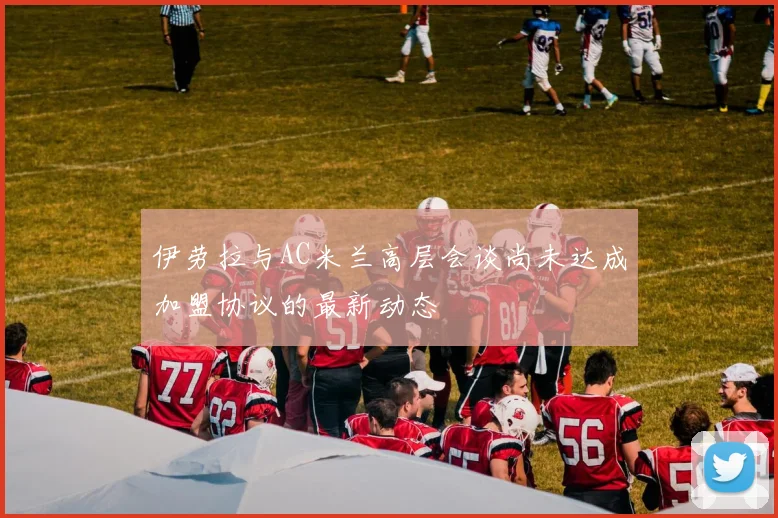 伊劳拉与AC米兰高层会谈尚未达成加盟协议的最新动态
