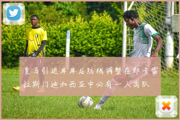 皇马引进库库后防线调整在即卡雷拉斯门迪加西亚中必有一人离队