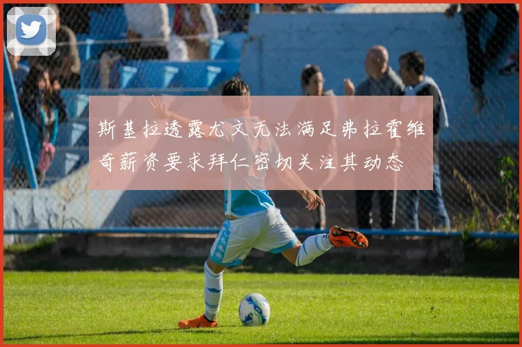 斯基拉透露尤文无法满足弗拉霍维奇薪资要求拜仁密切关注其动态