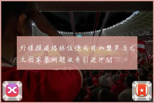 外媒报道格林伍德或将加盟罗马尤文因家暴问题放弃引进计划