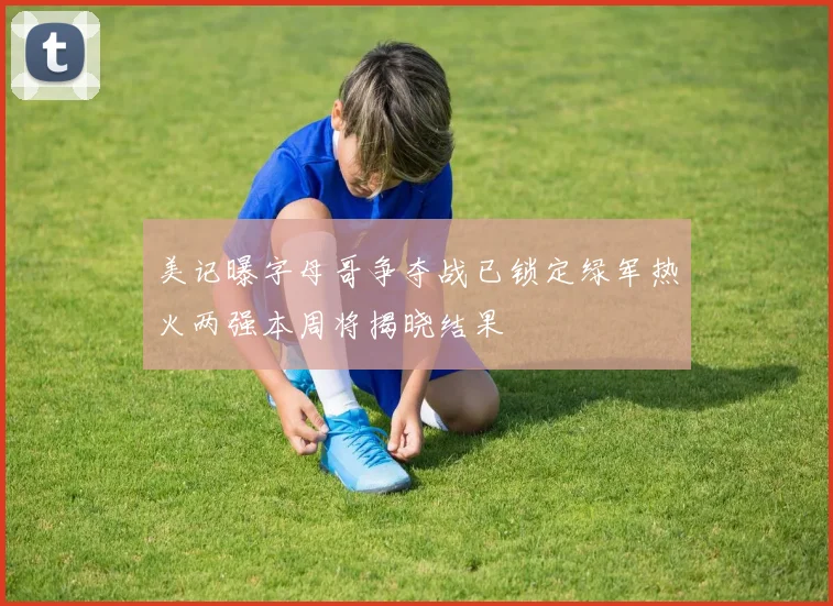 美记曝字母哥争夺战已锁定绿军热火两强本周将揭晓结果