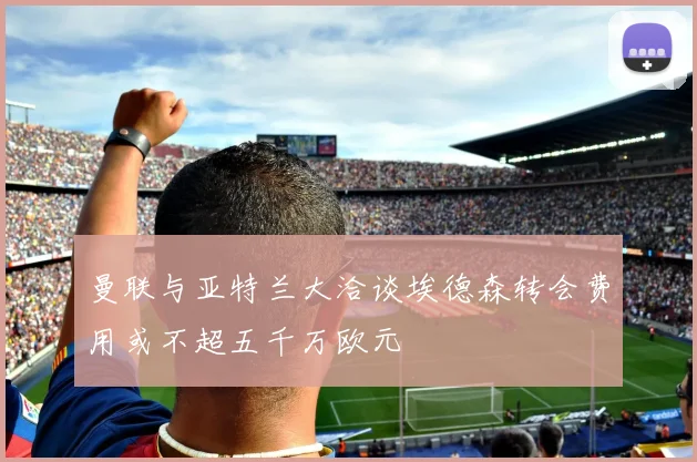 曼联与亚特兰大洽谈埃德森转会费用或不超五千万欧元