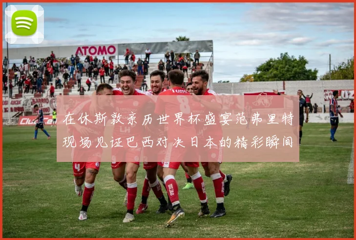 在休斯敦亲历世界杯盛宴范弗里特现场见证巴西对决日本的精彩瞬间