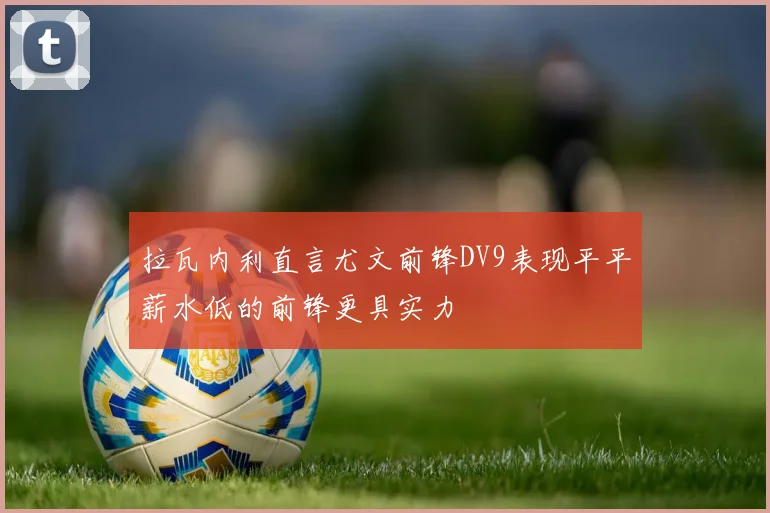 拉瓦内利直言尤文前锋DV9表现平平薪水低的前锋更具实力