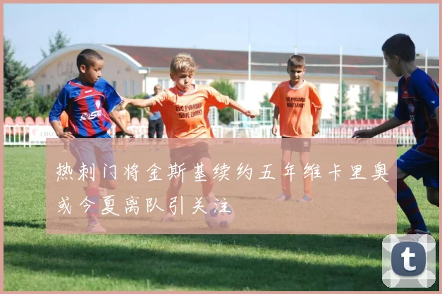 热刺门将金斯基续约五年维卡里奥或今夏离队引关注