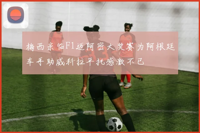 梅西亲临F1迈阿密大奖赛为阿根廷车手助威科拉平托感激不已
