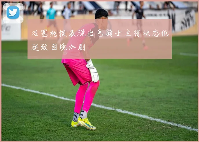 活塞轮换表现出色骑士主将状态低迷致困境加剧