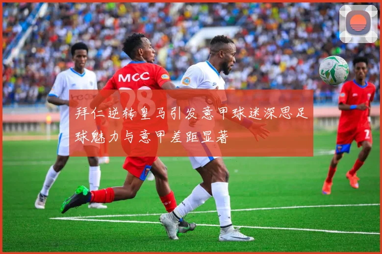 拜仁逆转皇马引发意甲球迷深思足球魅力与意甲差距显著
