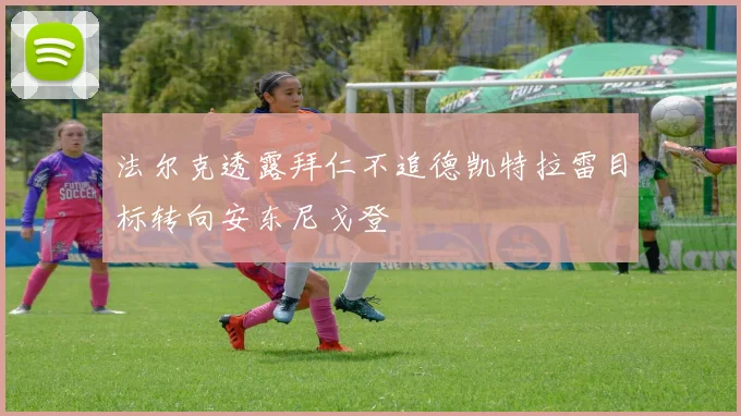 法尔克透露拜仁不追德凯特拉雷目标转向安东尼戈登